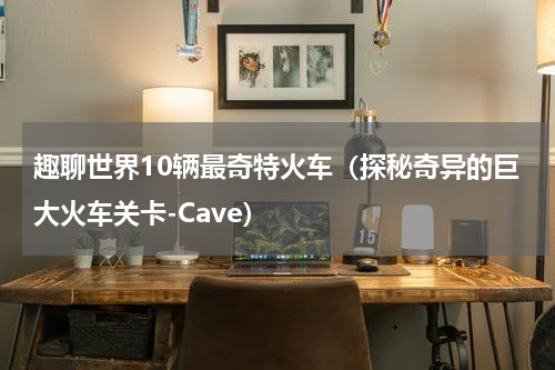 趣聊世界10辆最奇特火车（探秘奇异的巨大火车关卡-Cave）