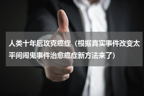 人类十年后攻克癌症（根据真实事件改变太平间闹鬼事件治愈癌症新方法来了）