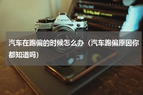 汽车在跑偏的时候怎么办（汽车跑偏原因你都知道吗）