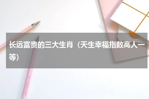 长远富贵的三大生肖（天生幸福指数高人一等）