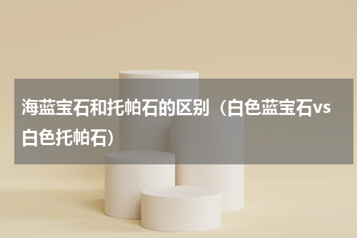海蓝宝石和托帕石的区别（白色蓝宝石vs白色托帕石）