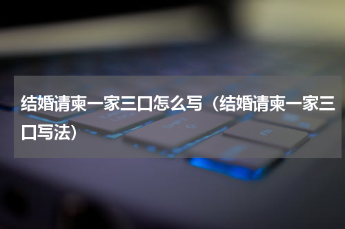 结婚请柬一家三口怎么写（结婚请柬一家三口写法）