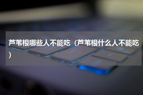 芦苇根哪些人不能吃（芦苇根什么人不能吃）