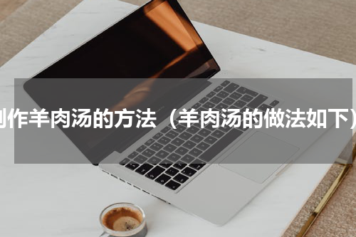 制作羊肉汤的方法（羊肉汤的做法如下）