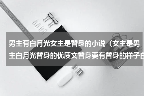 男主有白月光女主是替身的小说（女主是男主白月光替身的优质文替身要有替身的样子白月光回来以后）