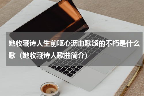 她收藏诗人生前呕心沥血歌颂的不朽是什么歌（她收藏诗人歌曲简介）