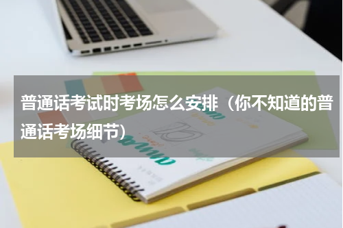 普通话考试时考场怎么安排（你不知道的普通话考场细节）