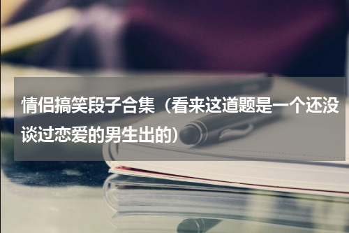 情侣搞笑段子合集（看来这道题是一个还没谈过恋爱的男生出的）