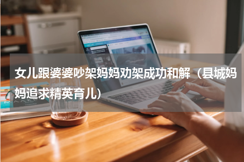 女儿跟婆婆吵架妈妈劝架成功和解（县城妈妈追求精英育儿）