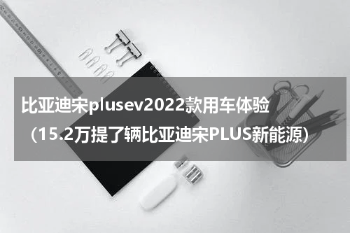 比亚迪宋plusev2022款用车体验（15.2万提了辆比亚迪宋PLUS新能源）