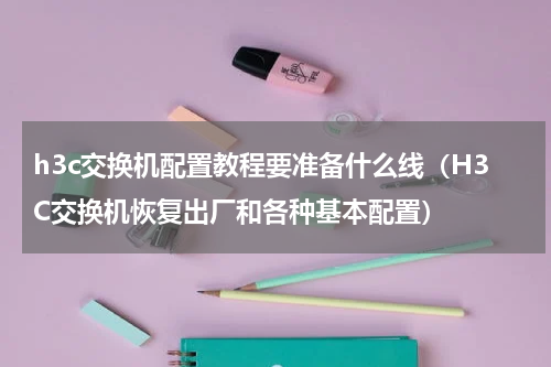 h3c交换机配置教程要准备什么线（H3C交换机恢复出厂和各种基本配置）
