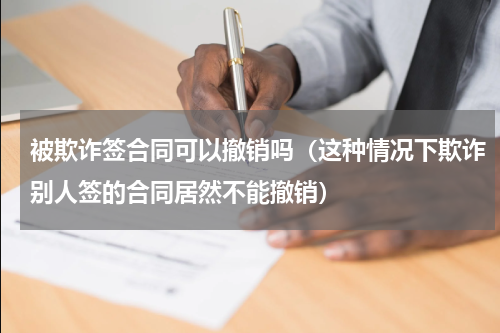被欺诈签合同可以撤销吗（这种情况下欺诈别人签的合同居然不能撤销）