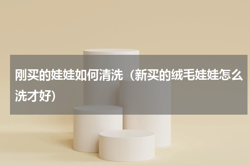 刚买的娃娃如何清洗（新买的绒毛娃娃怎么洗才好）