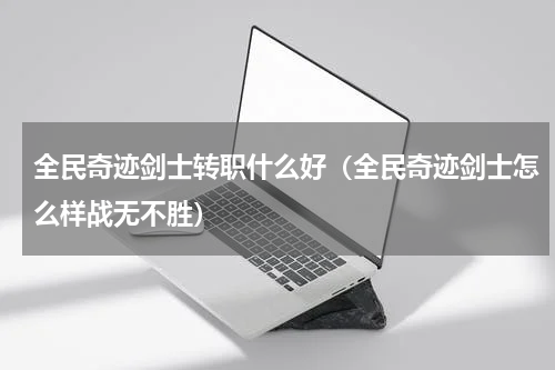 全民奇迹剑士转职什么好（全民奇迹剑士怎么样战无不胜）