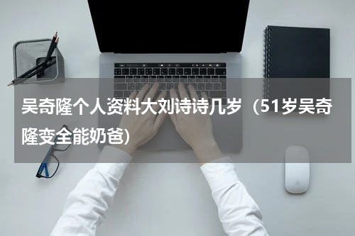 吴奇隆个人资料大刘诗诗几岁（51岁吴奇隆变全能奶爸）