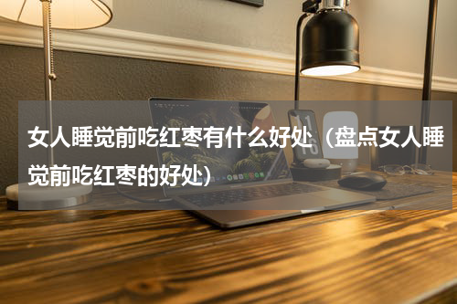 女人睡觉前吃红枣有什么好处（盘点女人睡觉前吃红枣的好处）