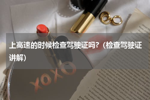 上高速的时候检查驾驶证吗?（检查驾驶证讲解）