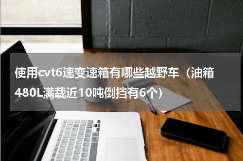 使用cvt6速变速箱有哪些越野车（油箱480L满载近10吨倒挡有6个）