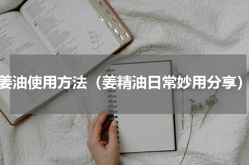姜油使用方法（姜精油日常妙用分享）