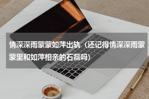 情深深雨蒙蒙如萍出轨（还记得情深深雨蒙蒙里和如萍相亲的石磊吗）