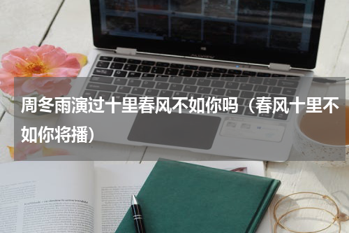周冬雨演过十里春风不如你吗（春风十里不如你将播）