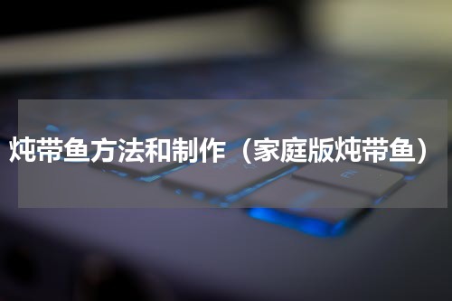 炖带鱼方法和制作（家庭版炖带鱼）