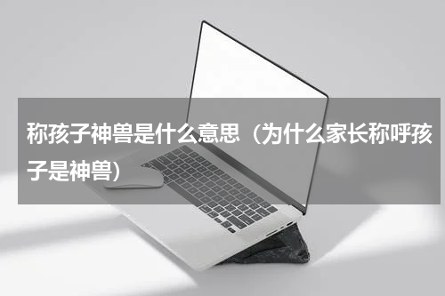 称孩子神兽是什么意思（为什么家长称呼孩子是神兽）