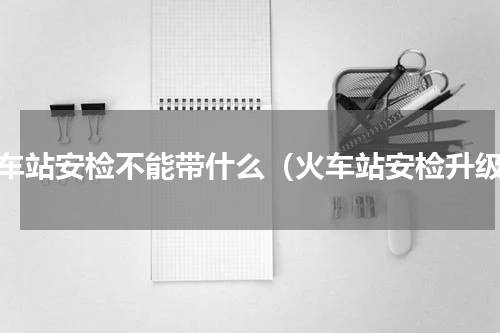火车站安检不能带什么（火车站安检升级）