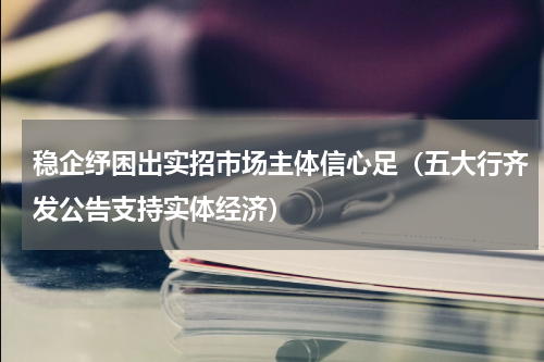 稳企纾困出实招市场主体信心足（五大行齐发公告支持实体经济）