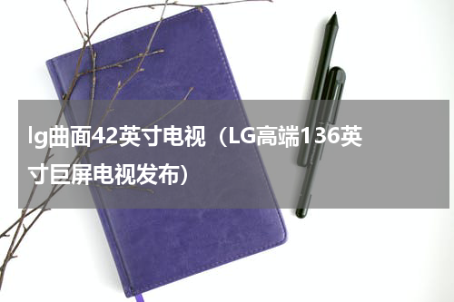 lg曲面42英寸电视（LG高端136英寸巨屏电视发布）