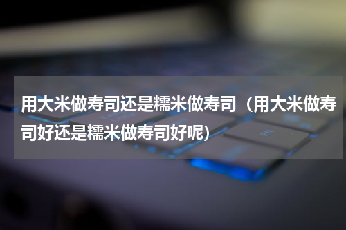 用大米做寿司还是糯米做寿司（用大米做寿司好还是糯米做寿司好呢）
