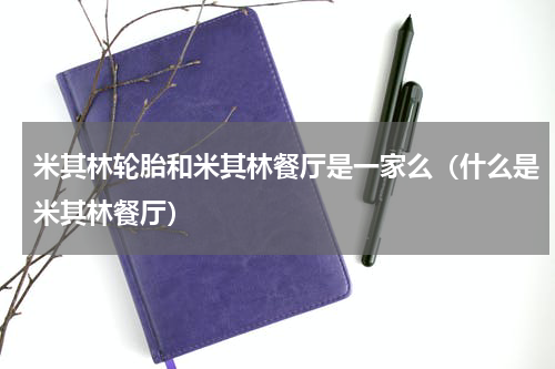 米其林轮胎和米其林餐厅是一家么（什么是米其林餐厅）