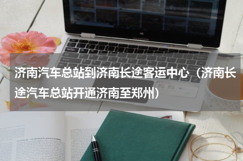 济南汽车总站到济南长途客运中心（济南长途汽车总站开通济南至郑州）