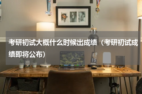 考研初试大概什么时候出成绩（考研初试成绩即将公布）