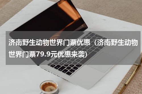 济南野生动物世界门票优惠（济南野生动物世界门票79.9元优惠来袭）