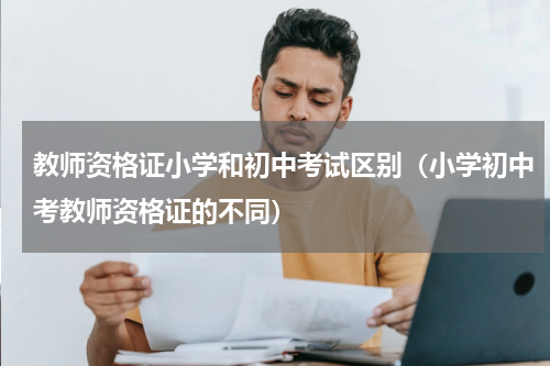 教师资格证小学和初中考试区别（小学初中考教师资格证的不同）
