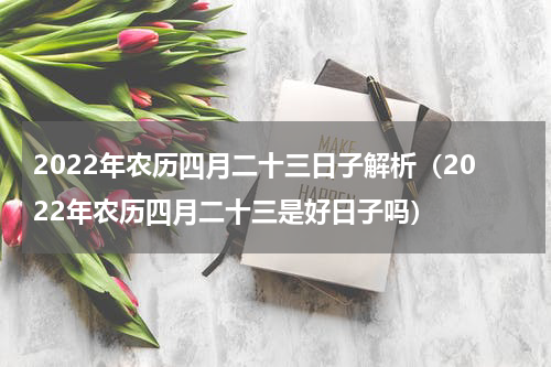 2022年农历四月二十三日子解析（2022年农历四月二十三是好日子吗）