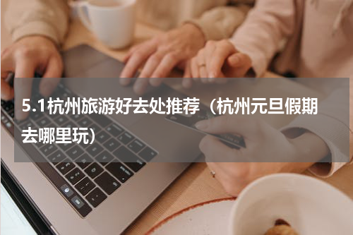 5.1杭州旅游好去处推荐（杭州元旦假期去哪里玩）