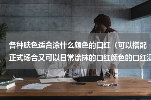 各种肤色适合涂什么颜色的口红（可以搭配正式场合又可以日常涂抹的口红颜色的口红测色）