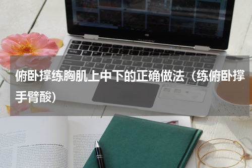 俯卧撑练胸肌上中下的正确做法（练俯卧撑手臂酸）