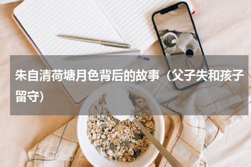 朱自清荷塘月色背后的故事（父子失和孩子留守）