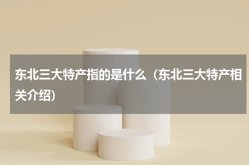 东北三大特产指的是什么（东北三大特产相关介绍）