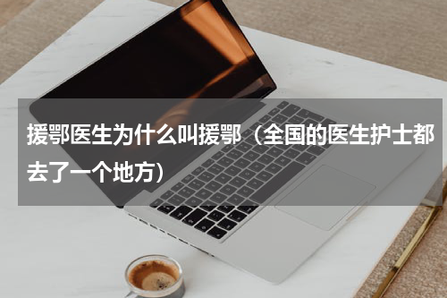 援鄂医生为什么叫援鄂（全国的医生护士都去了一个地方）
