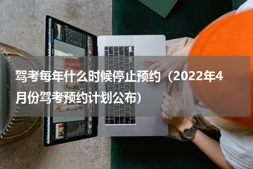 驾考每年什么时候停止预约（2022年4月份驾考预约计划公布）