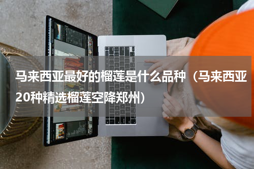 马来西亚最好的榴莲是什么品种（马来西亚20种精选榴莲空降郑州）