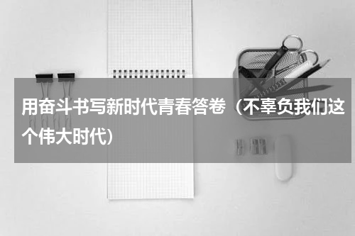 用奋斗书写新时代青春答卷（不辜负我们这个伟大时代）