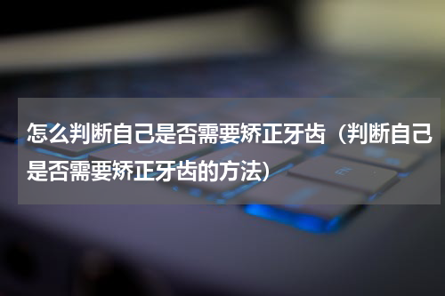 怎么判断自己是否需要矫正牙齿（判断自己是否需要矫正牙齿的方法）