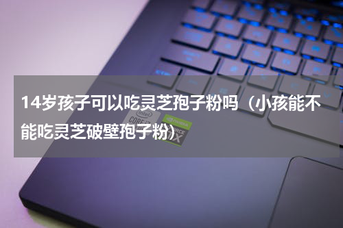 14岁孩子可以吃灵芝孢子粉吗（小孩能不能吃灵芝破壁孢子粉）