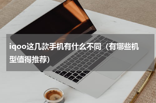 iqoo这几款手机有什么不同（有哪些机型值得推荐）