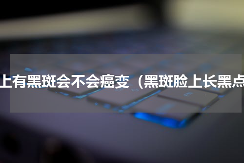 脸上有黑斑会不会癌变（黑斑脸上长黑点）